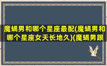 魔蝎男和哪个星座最配(魔蝎男和哪个星座女天长地久)(魔蝎男跟谁最配)