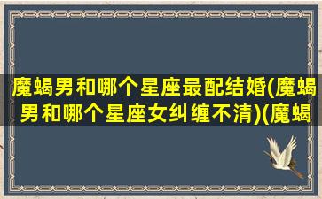 魔蝎男和哪个星座最配结婚(魔蝎男和哪个星座女纠缠不清)(魔蝎座男配什么星座女生)