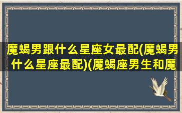 魔蝎男跟什么星座女最配(魔蝎男什么星座最配)(魔蝎座男生和魔蝎座女生配吗)