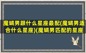 魔蝎男跟什么星座最配(魔蝎男适合什么星座)(魔蝎男匹配的星座配对)