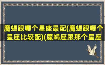 魔蝎跟哪个星座最配(魔蝎跟哪个星座比较配)(魔蝎座跟那个星座最配)