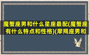 魔蟹座男和什么星座最配(魔蟹座有什么特点和性格)(摩羯座男和什么星座女人匹配)