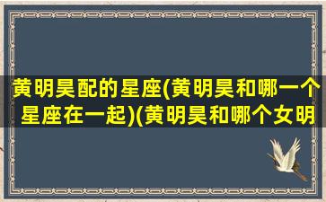 黄明昊配的星座(黄明昊和哪一个星座在一起)(黄明昊和哪个女明星合作过)