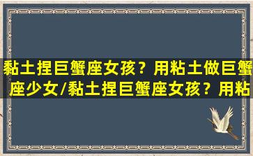 黏土捏巨蟹座女孩？用粘土做巨蟹座少女/黏土捏巨蟹座女孩？用粘土做巨蟹座少女-我的网站