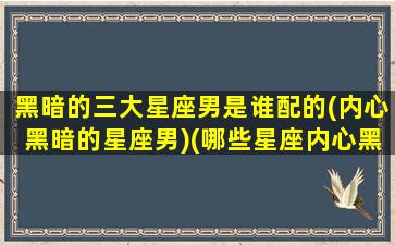 黑暗的三大星座男是谁配的(内心黑暗的星座男)(哪些星座内心黑暗)