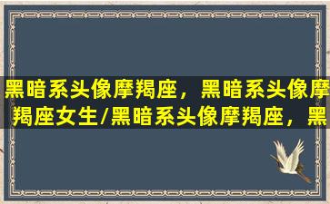 黑暗系头像摩羯座，黑暗系头像摩羯座女生/黑暗系头像摩羯座，黑暗系头像摩羯座女生-我的网站