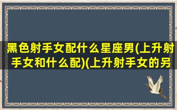 黑色射手女配什么星座男(上升射手女和什么配)(上升射手女的另一半)