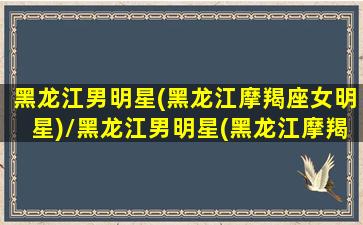 黑龙江男明星(黑龙江摩羯座女明星)/黑龙江男明星(黑龙江摩羯座女明星)-我的网站