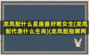 龙凤配什么星座最好呢女生(龙凤配代表什么生肖)(龙凤配指哪两个生肖)