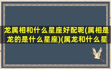 龙属相和什么星座好配呢(属相是龙的是什么星座)(属龙和什么星座相冲)