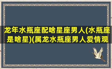 龙年水瓶座配啥星座男人(水瓶座是啥星)(属龙水瓶座男人爱情观)