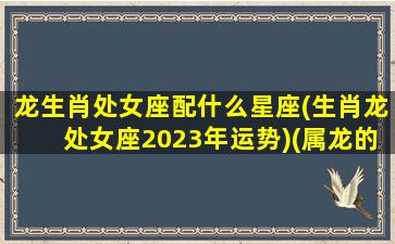 龙生肖处女座配什么星座(生肖龙处女座2023年运势)(属龙的人处女座2021年的运势及运程)