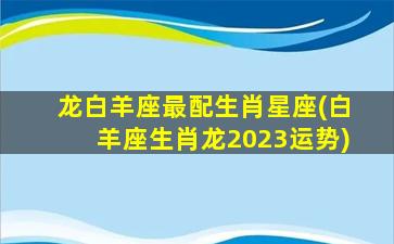 龙白羊座最配生肖星座(白羊座生肖龙2023运势)